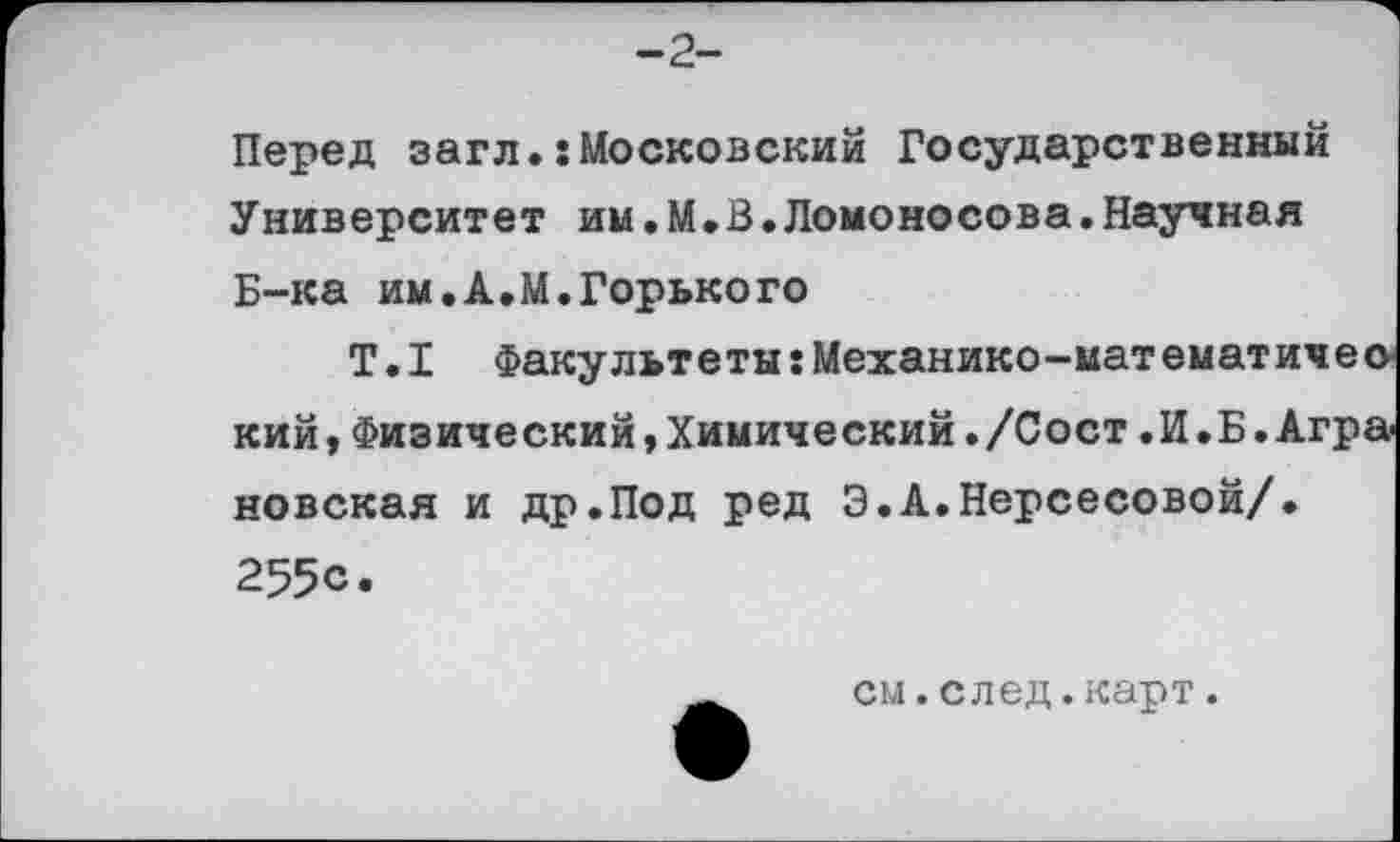 ﻿-2-
Перед загл.:Московский Государственный Университет им.М.В.Ломоносова.Научная Б-ка им.А.М.Горького
Т.I Факультеты:Механико-мат ематичео кий,Физический,Химический./Сост.И.Б.Агра новская и др.Под ред Э.А.Нерсесовой/. 255с.
см.след.карт.